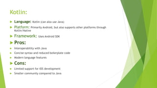 Kotlin:
 Language: Kotlin (can also use Java)
 Platform: Primarily Android, but also supports other platforms through
Kotlin/Native
 Framework: Uses Android SDK
 Pros:
 Interoperability with Java
 Concise syntax and reduced boilerplate code
 Modern language features
 Cons:
 Limited support for iOS development
 Smaller community compared to Java
 