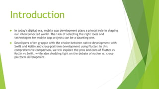 Introduction
 In today’s digital era, mobile app development plays a pivotal role in shaping
our interconnected world. The task of selecting the right tools and
technologies for mobile app projects can be a daunting one.
 Developers often grapple with the choice between native development with
Swift and Kotlin and cross-platform development using Flutter. In this
comprehensive comparison, we will explore the pros and cons of Flutter vs
Kotlin vs Swift, while also shedding light on the debate of native vs. cross-
platform development.
 