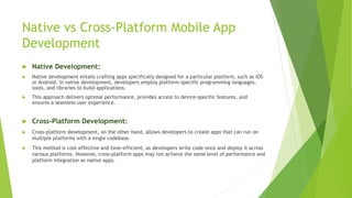Native vs Cross-Platform Mobile App
Development
 Native Development:
 Native development entails crafting apps specifically designed for a particular platform, such as iOS
or Android. In native development, developers employ platform-specific programming languages,
tools, and libraries to build applications.
 This approach delivers optimal performance, provides access to device-specific features, and
ensures a seamless user experience.
 Cross-Platform Development:
 Cross-platform development, on the other hand, allows developers to create apps that can run on
multiple platforms with a single codebase.
 This method is cost-effective and time-efficient, as developers write code once and deploy it across
various platforms. However, cross-platform apps may not achieve the same level of performance and
platform integration as native apps.
 