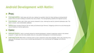 Android Development with Kotlin:
 Pros:
 Interoperability: Kotlin plays well with Java, making it an excellent choice for those working on existing Android
projects that use Java or looking to transition from Java to Kotlin. This interoperability simplifies the migration process.
 Conciseness: Kotlin code is often more concise compared to Java, reducing the need for extensive boilerplate code. This
leads to cleaner, more maintainable codebases.
 Safety:Kotlin introduces features like null safety and enhanced type inference, mitigating runtime errors and enhancing the
overall reliability of Android applications.
 Cons:
 Android-Centric: Kotlin is primarily tailored for Android development, limiting its application mainly to the Android
ecosystem. It might not be the most suitable choice for cross-platform development or non-Android projects.
 Learning Curve:While Kotlin is relatively easier to learn compared to some other languages, there's still a learning curve,
especially for developers who are new to Android app development or are transitioning from languages with different
paradigms.
 