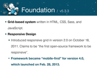 Foundation
• Grid-based system written in HTML, CSS, Sass, and
JavaScript.
• Responsive Design
• Introduced responsive grid in version 2.0 on October 18,
2011. Claims to be “the ﬁrst open-source framework to be
responsive”.
• Framework became “mobile-ﬁrst” for version 4.0,
which launched on Feb. 28, 2013.
/ v5.3.3
 