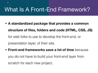 • A standardized package that provides a common
structure of ﬁles, folders and code (HTML, CSS, JS)
for web folks to use to develop the front-end, or
presentation layer, of their site.
• Front-end frameworks save a lot of time because
you do not have to build your front-end layer from
scratch for each new project.
What Is A Front-End Framework?
 