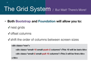 The Grid System
• Both Bootstrap and Foundation will allow you to:
✓nest grids
✓offset columns
✓shift the order of columns between screen sizes
<div class="row">
	 <div class="small-10 small-push-2 columns”>This 10 will be last</div>
	 <div class="small-2 small-pull-10 columns”>This 2 will be ﬁrst</div>
</div>
/ But Wait! There’s More!
 