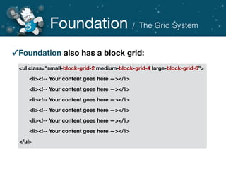 Foundation
✓Foundation also has a block grid:
<ul class="small-block-grid-2 medium-block-grid-4 large-block-grid-6”>
	 <li><!-- Your content goes here —></li>
	 <li><!-- Your content goes here —></li>
	 <li><!-- Your content goes here —></li>
	 <li><!-- Your content goes here —></li>
	 <li><!-- Your content goes here —></li>
	 <li><!-- Your content goes here —></li>
</ul>
/ The Grid System
 