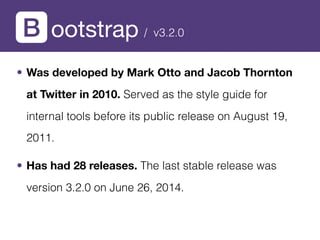 ootstrap
• Was developed by Mark Otto and Jacob Thornton
at Twitter in 2010. Served as the style guide for
internal tools before its public release on August 19,
2011.
• Has had 28 releases. The last stable release was
version 3.2.0 on June 26, 2014.
/ v3.2.0
 
