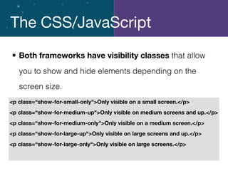 The CSS/JavaScript
• Both frameworks have visibility classes that allow
you to show and hide elements depending on the
screen size.
<p class=“show-for-small-only">Only visible on a small screen.</p>
<p class=“show-for-medium-up">Only visible on medium screens and up.</p>
<p class=“show-for-medium-only">Only visible on a medium screen.</p>
<p class=“show-for-large-up">Only visible on large screens and up.</p>
<p class=“show-for-large-only">Only visible on large screens.</p>
 