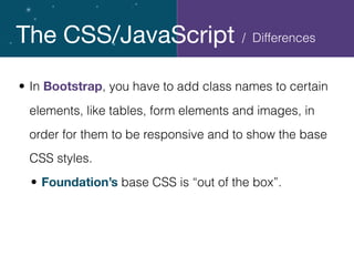 The CSS/JavaScript
• In Bootstrap, you have to add class names to certain
elements, like tables, form elements and images, in
order for them to be responsive and to show the base
CSS styles.
• Foundation’s base CSS is “out of the box”.
/ Differences
 