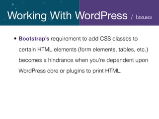Working With WordPress
• Bootstrap’s requirement to add CSS classes to
certain HTML elements (form elements, tables, etc.)
becomes a hindrance when you’re dependent upon
WordPress core or plugins to print HTML.
/ Issues
 