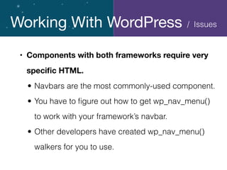 Working With WordPress
• Components with both frameworks require very
speciﬁc HTML.
• Navbars are the most commonly-used component.
• You have to ﬁgure out how to get wp_nav_menu()
to work with your framework’s navbar.
• Other developers have created wp_nav_menu()
walkers for you to use.
/ Issues
 