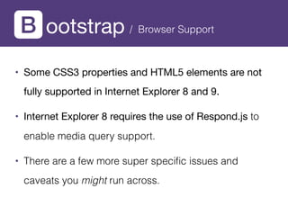 ootstrap / Browser Support
• Some CSS3 properties and HTML5 elements are not
fully supported in Internet Explorer 8 and 9.
• Internet Explorer 8 requires the use of Respond.js to
enable media query support.
• There are a few more super speciﬁc issues and
caveats you might run across.
 