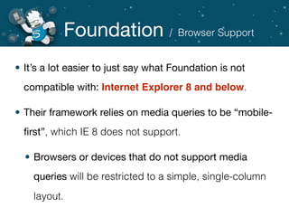 Foundation
• It’s a lot easier to just say what Foundation is not
compatible with: Internet Explorer 8 and below.
• Their framework relies on media queries to be “mobile-
ﬁrst”, which IE 8 does not support.
• Browsers or devices that do not support media
queries will be restricted to a simple, single-column
layout.
/ Browser Support
 