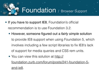 Foundation
• If you have to support IE8, Foundation’s ofﬁcial
recommendation is to use Foundation 3.2.
• However, someone ﬁgured out a fairly simple solution
to provide IE8 support when using Foundation 5, which
involves including a few script libraries to ﬁx IE8's lack
of support for media queries and CSS rem units.
• You can view this solution at http://
foundation.zurb.com/forum/posts/241-foundation-5-
and-ie8.
/ Browser Support
 