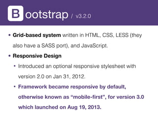 ootstrap
• Grid-based system written in HTML, CSS, LESS (they
also have a SASS port), and JavaScript.
• Responsive Design
• Introduced an optional responsive stylesheet with
version 2.0 on Jan 31, 2012.
• Framework became responsive by default,
otherwise known as “mobile-ﬁrst”, for version 3.0
which launched on Aug 19, 2013.
/ v3.2.0
 