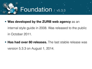 Foundation
• Was developed by the ZURB web agency as an
internal style guide in 2008. Was released to the public
in October 2011.
• Has had over 80 releases. The last stable release was
version 5.3.3 on August 1, 2014.
/ v5.3.3
 
