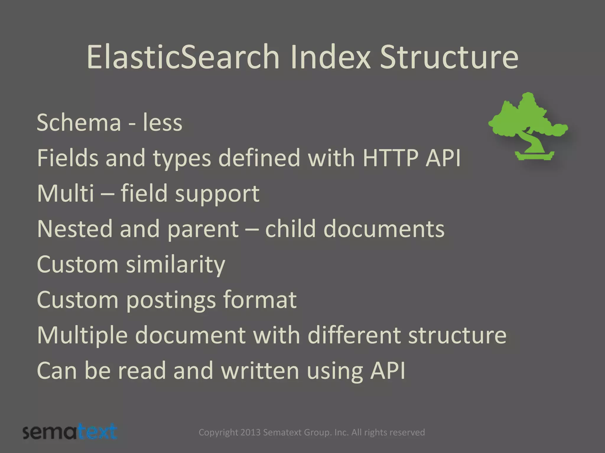 ElasticSearch Index Structure
Schema - less
Fields and types defined with HTTP API
Multi – field support
Nested and parent – child documents
Custom similarity
Custom postings format
Multiple document with different structure
Can be read and written using API
Copyright 2013 Sematext Group. Inc. All rights reserved
 