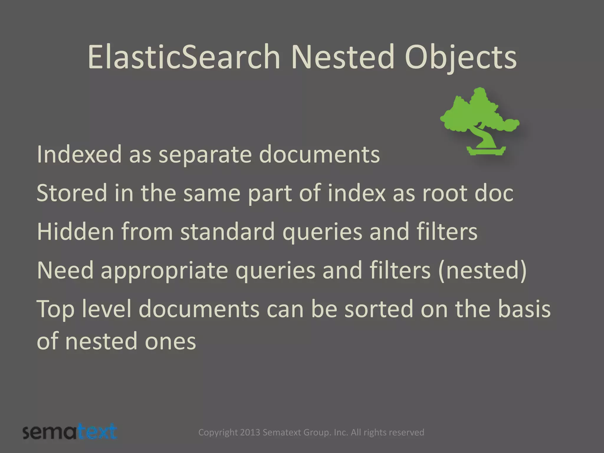 ElasticSearch Nested Objects
Indexed as separate documents
Stored in the same part of index as root doc
Hidden from standard queries and filters
Need appropriate queries and filters (nested)
Top level documents can be sorted on the basis
of nested ones
Copyright 2013 Sematext Group. Inc. All rights reserved
 