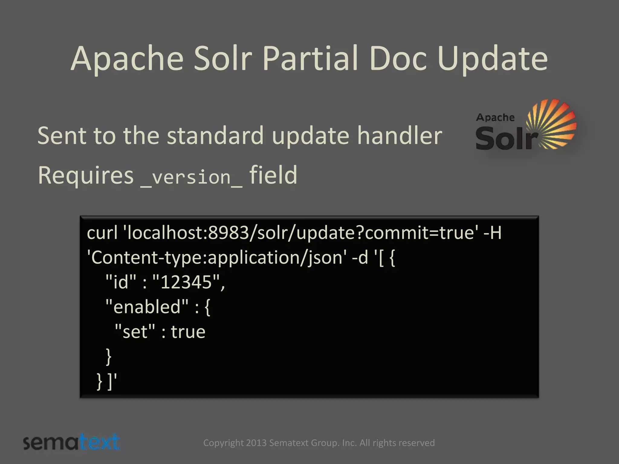 Apache Solr Partial Doc Update
Sent to the standard update handler
Requires _version_ field
curl 'localhost:8983/solr/update?commit=true' -H
'Content-type:application/json' -d '[ {
"id" : "12345",
"enabled" : {
"set" : true
}
} ]'
Copyright 2013 Sematext Group. Inc. All rights reserved
 