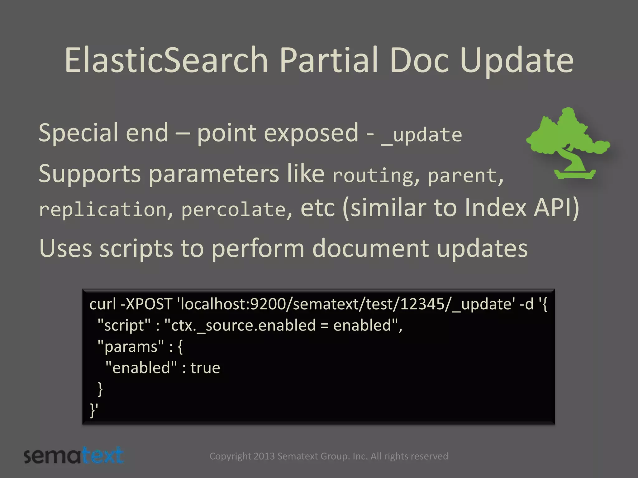 ElasticSearch Partial Doc Update
Special end – point exposed - _update
Supports parameters like routing, parent,
replication, percolate, etc (similar to Index API)
Uses scripts to perform document updates
curl -XPOST 'localhost:9200/sematext/test/12345/_update' -d '{
"script" : "ctx._source.enabled = enabled",
"params" : {
"enabled" : true
}
}'
Copyright 2013 Sematext Group. Inc. All rights reserved
 