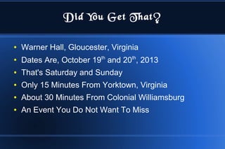 Did You Get That?
● Warner Hall, Gloucester, Virginia
●
Dates Are, October 19th
and 20th
, 2013
● That's Saturday and Sunday
● Only 15 Minutes From Yorktown, Virginia
● About 30 Minutes From Colonial Williamsburg
● An Event You Do Not Want To Miss
 