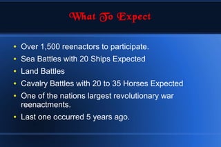 What To Expect
● Over 1,500 reenactors to participate.
● Sea Battles with 20 Ships Expected
● Land Battles
● Cavalry Battles with 20 to 35 Horses Expected
● One of the nations largest revolutionary war
reenactments.
● Last one occurred 5 years ago.
 