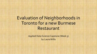 Evaluation of Neighborhoods in
Toronto for a new Burmese
Restaurant
Applied Data Science Capstone (Week 5)
by LauraWillis
 