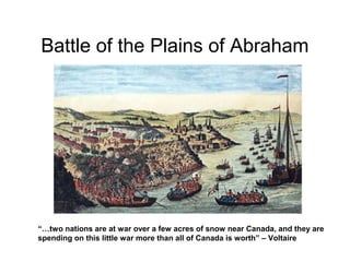 Battle of the Plains of Abraham

“…two nations are at war over a few acres of snow near Canada, and they are
spending on this little war more than all of Canada is worth” – Voltaire

 