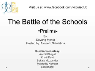 Visit us at: www.facebook.com/vitquizclub




The Battle of the Schools
         -Prelims-
                  By:
            Devang Mehta
     Hosted by: Avneeth Srikrishna

           Questions courtesy:
              Anchit Bhagat
               Khalil Dalvi
            Sukalp Muzumdar
            Maaruthy Kumaar
               Slideshare!
 