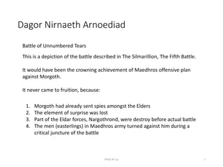 Dagor Nirnaeth Arnoediad
1
This is a depiction of the battle described in The Silmarillion, The Fifth Battle.
It would have been the crowning achievement of Maedhros offensive plan
against Morgoth.
It never came to fruition, because:
1. Morgoth had already sent spies amongst the Elders
2. The element of surprise was lost
3. Part of the Eldar forces, Nargothrond, were destroy before actual battle
4. The men (easterlings) in Maedhros army turned against him during a
critical juncture of the battle
Battle of Unnumbered Tears
Philip W Lau
 