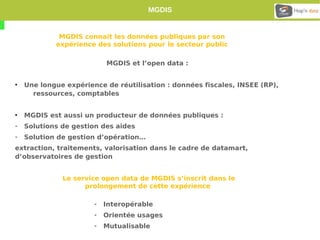 MGDIS 
MGDIS connait les données publiques par son 
expérience des solutions pour le secteur public 
MGDIS et l’open data : 
• Une longue expérience de réutilisation : données fiscales, INSEE (RP), 
ressources, comptables 
• MGDIS est aussi un producteur de données publiques : 
- Solutions de gestion des aides 
- Solution de gestion d’opération… 
extraction, traitements, valorisation dans le cadre de datamart, 
d’observatoires de gestion 
Le service open data de MGDIS s’inscrit dans le 
prolongement de cette expérience 
- Interopérable 
- Orientée usages 
- Mutualisable 
 