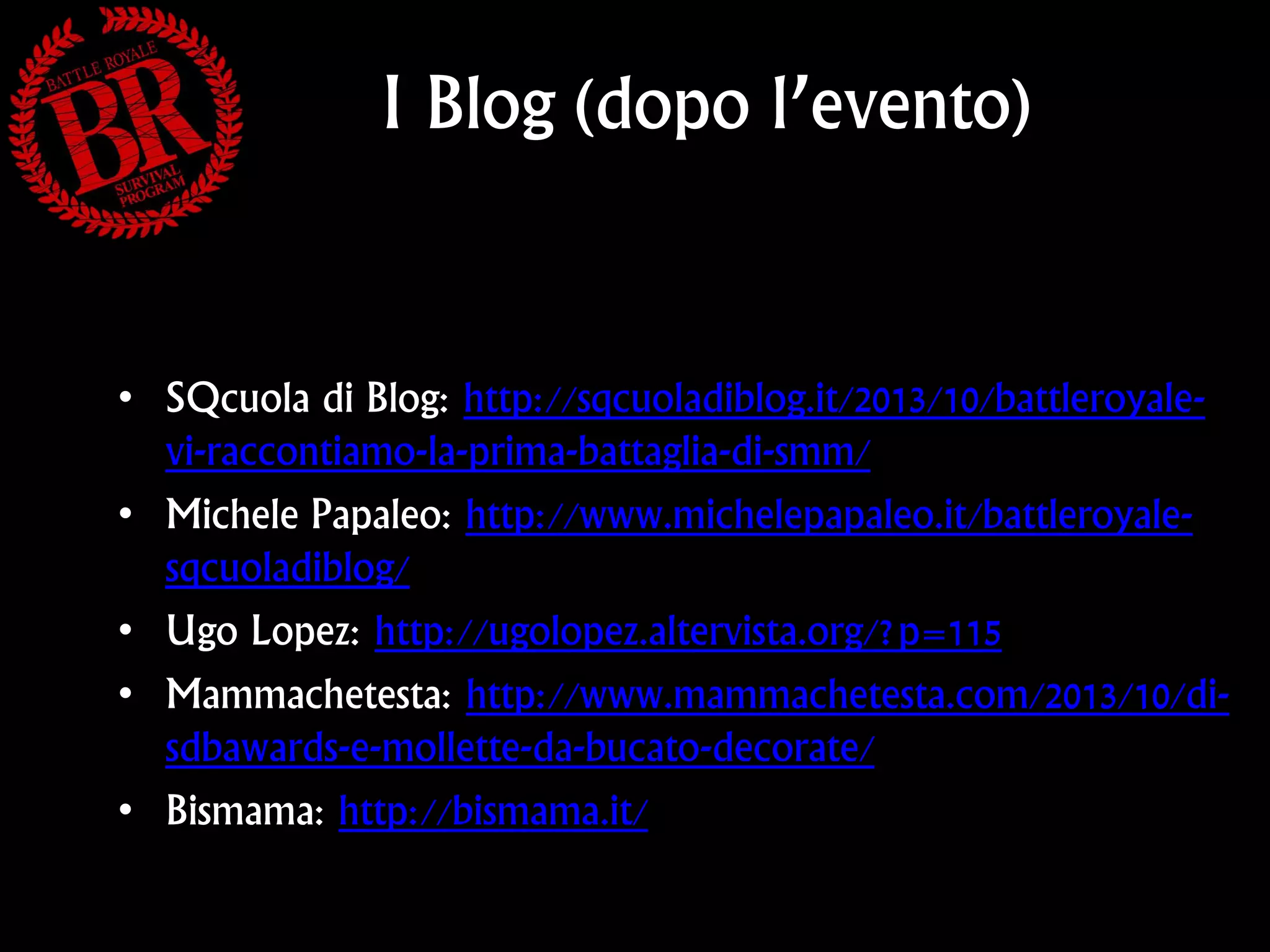 I Blog (dopo l’evento)

• SQcuola di Blog: http://sqcuoladiblog.it/2013/10/battleroyalevi-raccontiamo-la-prima-battaglia-di-smm/
• Michele Papaleo: http://www.michelepapaleo.it/battleroyalesqcuoladiblog/
• Ugo Lopez: http://ugolopez.altervista.org/?p=115
• Mammachetesta: http://www.mammachetesta.com/2013/10/disdbawards-e-mollette-da-bucato-decorate/
• Bismama: http://bismama.it/

 