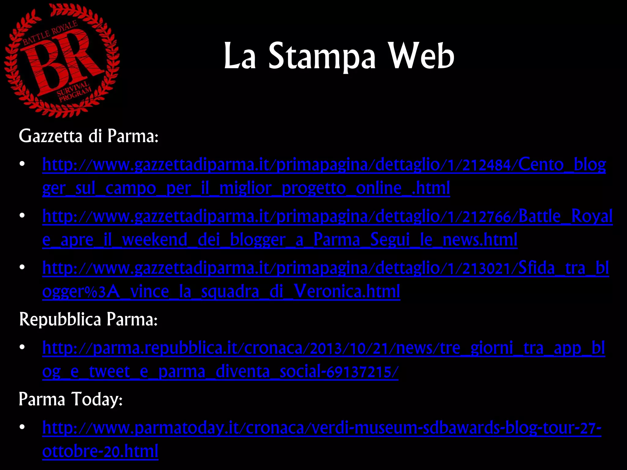 La Stampa Web
Gazzetta di Parma:
• http://www.gazzettadiparma.it/primapagina/dettaglio/1/212484/Cento_blog
ger_sul_campo_per_il_miglior_progetto_online_.html
• http://www.gazzettadiparma.it/primapagina/dettaglio/1/212766/Battle_Royal
e_apre_il_weekend_dei_blogger_a_Parma_Segui_le_news.html
• http://www.gazzettadiparma.it/primapagina/dettaglio/1/213021/Sfida_tra_bl
ogger%3A_vince_la_squadra_di_Veronica.html
Repubblica Parma:
• http://parma.repubblica.it/cronaca/2013/10/21/news/tre_giorni_tra_app_bl
og_e_tweet_e_parma_diventa_social-69137215/
Parma Today:
• http://www.parmatoday.it/cronaca/verdi-museum-sdbawards-blog-tour-27ottobre-20.html

 