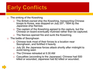 Early Conflicts The sinking of the Kowshing The British-owned ship the Kowshing, transporting Chinese troops to Korea, was stopped on July 25th, 1894 by the Japanese ship Naniwa. The captain of the Kowshing agreed to the capture, but the Chinese on board eventually mutinied rather than be captured. The Naniwa opened fire and sunk the Kowshing. The battle of Seonghwan Chinese took most of their forces to a location near Seonghwan, and fortified it heavily July 29, the Japanese forces attack shortly after midnight to avoid being seen The Chinese retreated at 5:30 AM Casualties (according to the Japanese): Chinese had 500 killed or wounded, Japanese had 82 killed or wounded. 