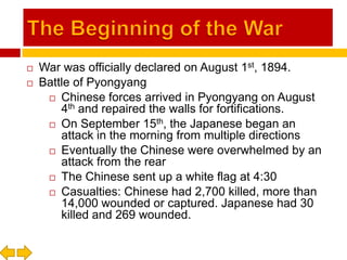 The Beginning of the WarWar was officially declared on August 1st, 1894.Battle of PyongyangChinese forces arrived in Pyongyang on August 4th and repaired the walls for fortifications.On September 15th, the Japanese began an attack in the morning from multiple directionsEventually the Chinese were overwhelmed by an attack from the rearThe Chinese sent up a white flag at 4:30Casualties: Chinese had 2,700 killed, more than 14,000 wounded or captured. Japanese had 30 killed and 269 wounded.