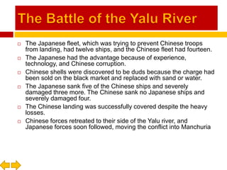 The Battle of the Yalu RiverThe Japanese fleet, which was trying to prevent Chinese troops from landing, had twelve ships, and the Chinese fleet had fourteen.The Japanese had the advantage because of experience, technology, and Chinese corruption.Chinese shells were discovered to be duds because the charge had been sold on the black market and replaced with sand or water.The Japanese sank five of the Chinese ships and severely damaged three more. The Chinese sank no Japanese ships and severely damaged four.The Chinese landing was successfully covered despite the heavy losses.Chinese forces retreated to their side of the Yalu river, and Japanese forces soon followed, moving the conflict into Manchuria