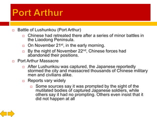 Port ArthurBattle of Lushunkou (Port Arthur)Chinese had retreated there after a series of minor battles in the Liaodong Peninsula.On November 21st, in the early morning.By the night of November 22nd, Chinese forces had abandoned their positions.Port Arthur MassacreAfter Lushunkou was captured, the Japanese reportedly stormed the city and massacred thousands of Chinese military men and civilians alike.Reports vary widelySome sources say it was prompted by the sight of the mutilated bodies of captured Japanese soldiers, while others say it had no prompting. Others even insist that it did not happen at all