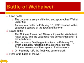 Battle of WeihaiweiLand battleThe Japanese army split in two and approached Weihai under fire.A nine-hour battle on February 1st, 1895 resulted in the Japanese capture of the town and its forts.Naval battleThe Chinese forces had 15 warships as the Weihaiwei naval base, and the Japanese had 25 warships and 16 torpedo boats.The Japanese fleet began to attack on February 7th, which ultimately resulted in the sinking of eleven Chinese vessels and the capture of seven more.On February 12th, the fleet was surrendered.Final large battle of the war