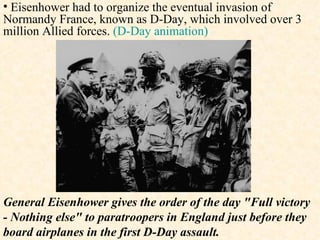 General Eisenhower gives the order of the day "Full victory - Nothing else" to paratroopers in England just before they board airplanes in the first D-Day assault.  Eisenhower had to organize the eventual invasion of Normandy France, known as D-Day, which involved over 3 million Allied forces.  (D-Day animation) 