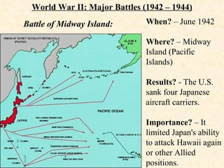When?  – June 1942 Where?  – Midway Island (Pacific Islands) Results?  - The U.S. sank four Japanese aircraft carriers. Importance?  – It limited Japan's ability to attack Hawaii again or other Allied positions. World War II: Major Battles (1942 – 1944) Battle of Midway Island: 