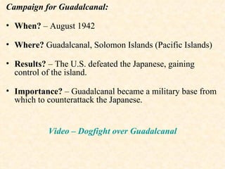 Campaign for Guadalcanal: When?  – August 1942 Where?  Guadalcanal, Solomon Islands (Pacific Islands) Results?  – The U.S. defeated the Japanese, gaining control of the island. Importance?  – Guadalcanal became a military base from which to counterattack the Japanese. Video – Dogfight over Guadalcanal 
