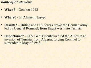 Battle of El Alamein: When?  – October 1942 Where?  - El Alamein, Egypt Results?  – British and U.S. forces drove the German army, led by General Rommel, from Egypt west into Tunisia. Importance?  – U.S. Gen. Eisenhower led the Allies in an invasion of Tunisia, from Algeria, forcing Rommel to surrender in May of 1943. 
