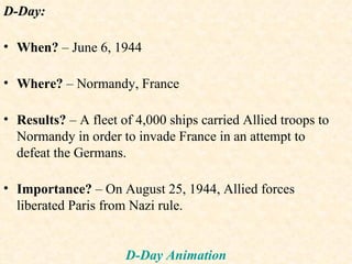 D-Day: When?  – June 6, 1944 Where?  – Normandy, France Results?  – A fleet of 4,000 ships carried Allied troops to Normandy in order to invade France in an attempt to defeat the Germans. Importance?  – On August 25, 1944, Allied forces liberated Paris from Nazi rule. D-Day Animation 
