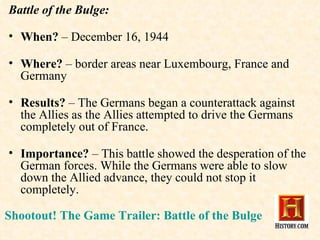 Battle of the Bulge: When?  – December 16, 1944 Where?  – border areas near Luxembourg, France and Germany Results?  – The Germans began a counterattack against the Allies as the Allies attempted to drive the Germans completely out of France. Importance?  – This battle showed the desperation of the German forces. While the Germans were able to slow down the Allied advance, they could not stop it completely. Shootout! The Game Trailer: Battle of the Bulge 