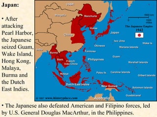 Japan: After attacking Pearl Harbor, the Japanese seized Guam, Wake Island, Hong Kong, Malaya, Burma and the Dutch East Indies. The Japanese also defeated American and Filipino forces, led by U.S. General Douglas MacArthur, in the Philippines. 