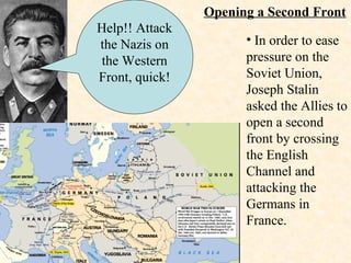 Opening a Second Front Help!! Attack the Nazis on the Western Front, quick! In order to ease pressure on the Soviet Union, Joseph Stalin asked the Allies to open a second front by crossing the English Channel and attacking the Germans in France. 
