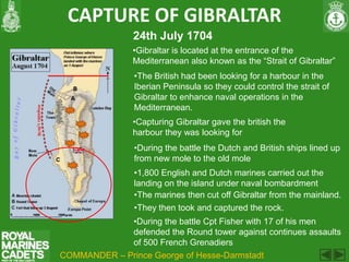 CAPTURE OF GIBRALTAR
                24th July 1704
                •Gibraltar is located at the entrance of the
                Mediterranean also known as the “Strait of Gibraltar”
                •The British had been looking for a harbour in the
                Iberian Peninsula so they could control the strait of
                Gibraltar to enhance naval operations in the
                Mediterranean.
                •Capturing Gibraltar gave the british the
                harbour they was looking for
                •During the battle the Dutch and British ships lined up
                from new mole to the old mole
                •1,800 English and Dutch marines carried out the
                landing on the island under naval bombardment
                •The marines then cut off Gibraltar from the mainland.
                •They then took and captured the rock.
             •During the battle Cpt Fisher with 17 of his men
             defended the Round tower against continues assaults
             of 500 French Grenadiers
COMMANDER – Prince George of Hesse-Darmstadt
 