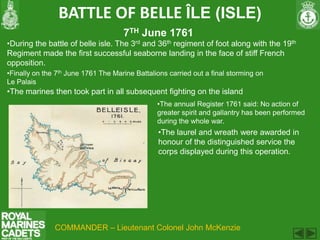 BATTLE OF BELLE ÎLE (ISLE)
                                     7TH June 1761
•During the battle of belle isle. The 3rd and 36th regiment of foot along with the 19th
Regiment made the first successful seaborne landing in the face of stiff French
opposition.
•Finally on the 7th June 1761 The Marine Battalions carried out a final storming on
Le Palais
•The marines then took part in all subsequent fighting on the island
                                                •The annual Register 1761 said: No action of
                                                greater spirit and gallantry has been performed
                                                during the whole war.
                                                •The laurel and wreath were awarded in
                                                honour of the distinguished service the
                                                corps displayed during this operation.




               COMMANDER – Lieutenant Colonel John McKenzie
 