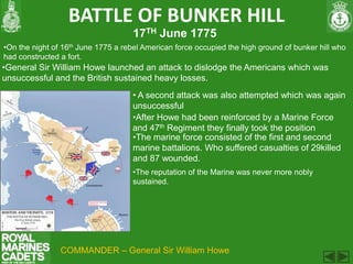 BATTLE OF BUNKER HILL
                                     17TH June 1775
•On the night of 16th June 1775 a rebel American force occupied the high ground of bunker hill who
had constructed a fort.
•General Sir William Howe launched an attack to dislodge the Americans which was
unsuccessful and the British sustained heavy losses.
                                    • A second attack was also attempted which was again
                                    unsuccessful
                                    •After Howe had been reinforced by a Marine Force
                                    and 47th Regiment they finally took the position
                                    •The marine force consisted of the first and second
                                    marine battalions. Who suffered casualties of 29killed
                                    and 87 wounded.
                                     •The reputation of the Marine was never more nobly
                                     sustained.




                COMMANDER – General Sir William Howe
 