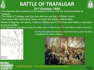 BATTLE OF TRAFALGAR
                                    21st October 1805
•The Marines were present at Lord Nelson’s Victory over the combined fleets at
Trafalgar.
•The battle of Trafalgar was the most decisive sea fight in British history.
•The losses were particularly heavy on board the leading attack ships.
•Nelson’s flagship, the victory, 4 Marine Officers and 27 Marines were killed or wounded
during the battle.
•The total Marine casualties during the battle were 4 officers and 117 men killed or died of wounds.

                                     •During the battle the marines would have been given the task
                                     of targeting the enemy officers.




                 COMMANDER – Vice-Admiral Lord Horatio Nelson
 