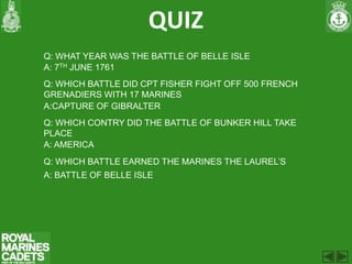 QUIZ
Q: WHAT YEAR WAS THE BATTLE OF BELLE ISLE
A: 7TH JUNE 1761
Q: WHICH BATTLE DID CPT FISHER FIGHT OFF 500 FRENCH
GRENADIERS WITH 17 MARINES
A:CAPTURE OF GIBRALTER
Q: WHICH CONTRY DID THE BATTLE OF BUNKER HILL TAKE
PLACE
A: AMERICA
Q: WHICH BATTLE EARNED THE MARINES THE LAUREL’S
A: BATTLE OF BELLE ISLE
 