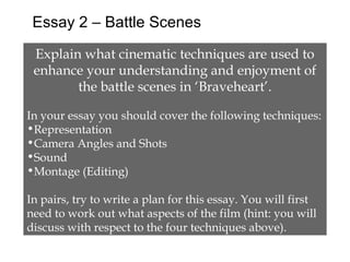 Essay 2 – Battle Scenes

 Explain what cinematic techniques are used to
 enhance your understanding and enjoyment of
        the battle scenes in ‘Braveheart’.

In your essay you should cover the following techniques:
•Representation
•Camera Angles and Shots
•Sound
•Montage (Editing)

In pairs, try to write a plan for this essay. You will first
need to work out what aspects of the film (hint: you will
discuss with respect to the four techniques above).
 